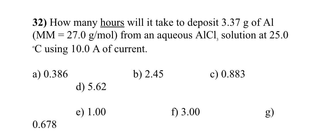 32) How many hours will it take to deposit 3.37 g of Al
(MM = 27.0 g/mol) from an aqueous AICI, solution at 25.0
°C using 10.0 A of current.
a) 0.386
b) 2.45
c) 0.883
d) 5.62
e) 1.00
f) 3.00
g)
0.678
