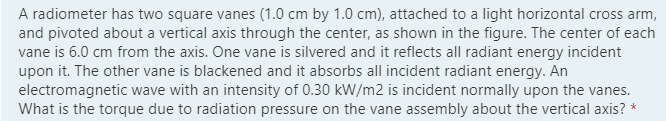 A radiometer has two square vanes (1.0 cm by 1.0 cm), attached to a light horizontal cross arm,
and pivoted about a vertical axis through the center, as shown in the figure. The center of each
vane is 6.0 cm from the axis. One vane is silvered and it reflects all radiant energy incident
upon it. The other vane is blackened and it absorbs all incident radiant energy. An
electromagnetic wave with an intensity of 0.30 kW/m2 is incident normally upon the vanes.
What is the torque due to radiation pressure on the vane assembly about the vertical axis? *
