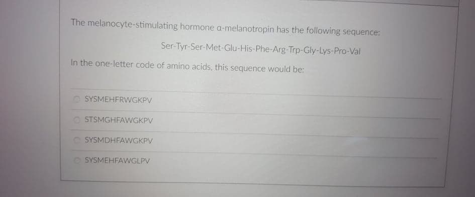 The melanocyte-stimulating hormone a-melanotropin has the following sequence:
Ser-Tyr-Ser-Met-Glu-His-Phe-Arg-Trp-Gly-Lys-Pro-Val
In the one-letter code of amino acids, this sequence would be:
SYSMEHFRWGKPV
STSMGHFAWGKPV
O SYSMDHFAWGKPV
O SYSMEHFAWGLPV
