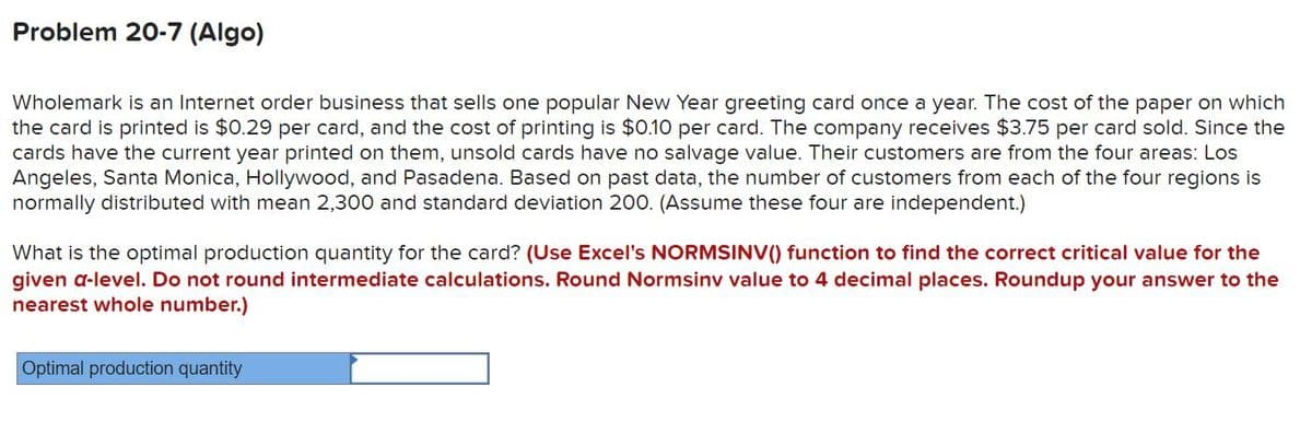 Problem 20-7 (Algo)
Wholemark is an Internet order business that sells one popular New Year greeting card once a year. The cost of the paper on which
the card is printed is $0.29 per card, and the cost of printing is $0.10 per card. The company receives $3.75 per card sold. Since the
cards have the current year printed on them, unsold cards have no salvage value. Their customers are from the four areas: Los
Angeles, Santa Monica, Hollywood, and Pasadena. Based on past data, the number of customers from each of the four regions is
normally distributed with mean 2,300 and standard deviation 200. (Assume these four are independent.)
What is the optimal production quantity for the card? (Use Excel's NORMSINV() function to find the correct critical value for the
given a-level. Do not round intermediate calculations. Round Normsinv value to 4 decimal places. Roundup your answer to the
nearest whole number.)
Optimal production quantity