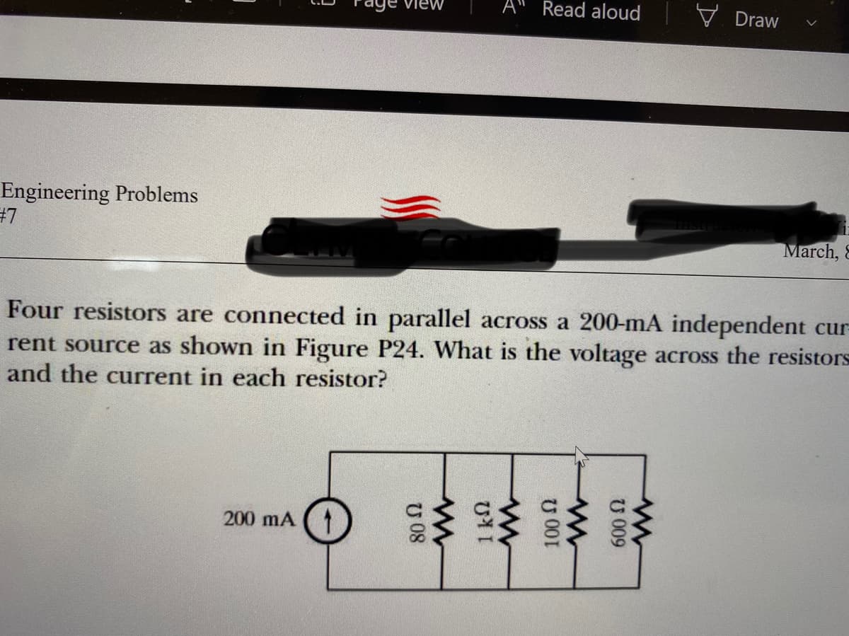 A
Read aloud
V Draw
aye viev
Engineering Problems
#7
March, 8
Four resistors are connected in parallel across a 200-mA independent cur
rent source as shown in Figure P24. What is the voltage across the resistors
and the current in each resistor?
200 mA
U 009
U 001
U 08
