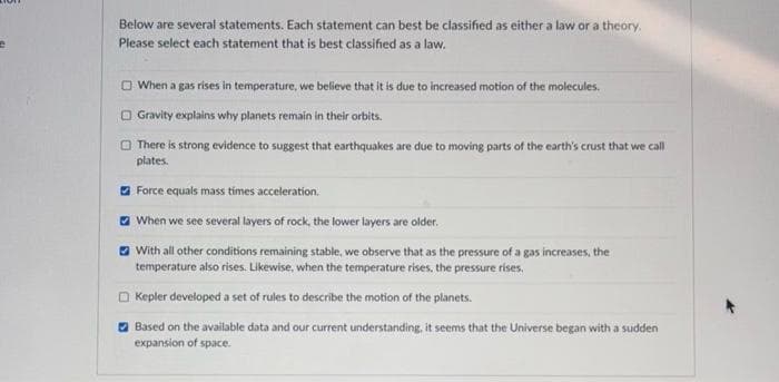 Below are several statements. Each statement can best be classified as either a law or a theory,
Please select each statement that is best classified as a law.
O When a gas rises in temperature, we believe that it is due to increased motion of the molecules.
O Gravity explains why planets remain in their orbits.
O There is strong evidence to suggest that earthquakes are due to moving parts of the earth's crust that we call
plates.
a Force equals mass tímes acceleration.
a When we see several layers of rock, the lower layers are older.
O With all other conditions remaining stable, we observe that as the pressure of a gas increases, the
temperature also rises. Likewise, when the temperature rises, the pressure rises.
O Kepler developed a set of rules to describe the motion of the planets.
O Based on the available data and our current understanding, it seems that the Universe began with a sudden
expansion of space.
