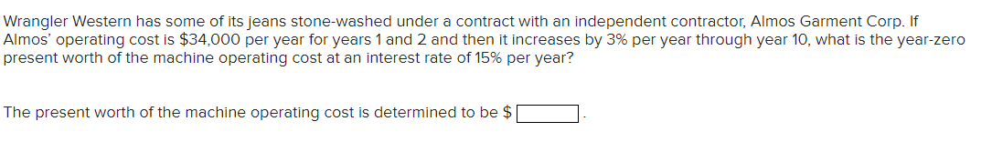Wrangler Western has some of its jeans stone-washed under a contract with an independent contractor, Almos Garment Corp. If
Almos' operating cost is $34,000 per year for years 1 and 2 and then it increases by 3% per year through year 10, what is the year-zero
present worth of the machine operating cost at an interest rate of 15% per year?
The present worth of the machine operating cost is determined to be $
