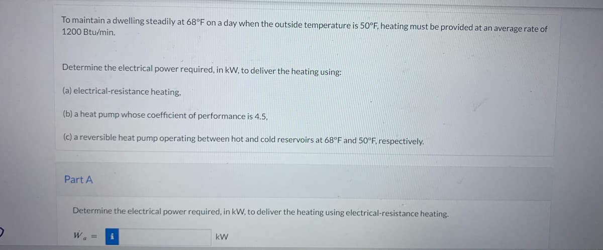 To maintain a dwelling steadily at 68°F on a day when the outside temperature is 50°F, heating must be provided at an average rate of
1200 Btu/min.
Determine the electrical power required, in kW, to deliver the heating using:
(a) electrical-resistance heating,
(b) a heat pump whose coefficient of performance is 4.5,
(c) a reversible heat pump operating between hot and cold reservoirs at 68°F and 50°F, respectively.
Part A
Determine the electrical power required, in kW, to deliver the heating using electrical-resistance heating.
W₁ =
kW