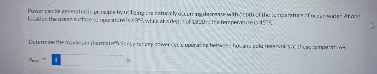 Power can be generated in principle by utilizing the naturally occurring decrease with depth of the temperature of ocean water. At one
location the ocean surface temperature is 60°F, while at a depth of 1800 ft the temperature is 45°F.
Determine the maximum thermal efficiency for any power cycle operating between hot and cold reservoirs at these temperatures.
nmax
%
4