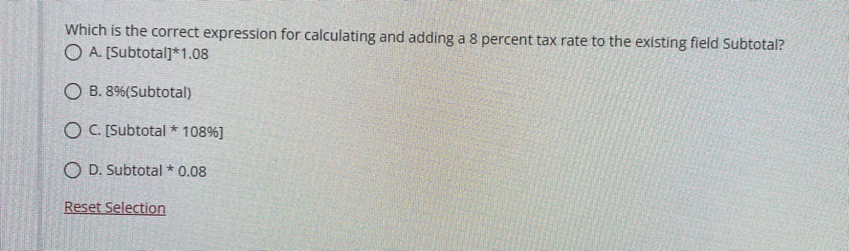 Which is the correct expression for calculating and adding a 8 percent tax rate to the existing field Subtotal?
O A. [Subtotalj*1.08
O B. 8%(Subtotal)
O C. [Subtotal * 108%]
O D. Subtotal * 0.08
Reset Selection
