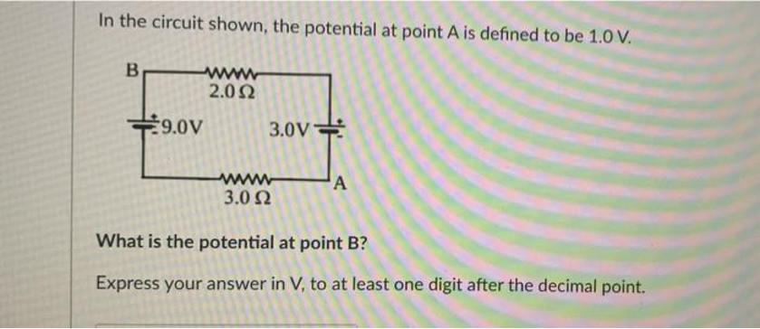 In the circuit shown, the potential at point A is defined to be 1.0 V.
B
€9.0V
2.092
3.0V
3.0 2
A
What is the potential at point B?
Express your answer in V, to at least one digit after the decimal point.