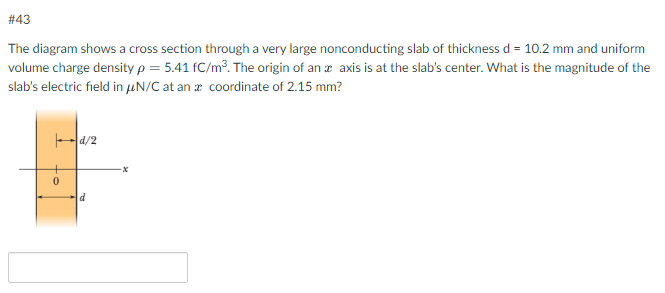 # 43
The diagram shows a cross section through a very large nonconducting slab of thickness d = 10.2 mm and uniform
volume charge density p = 5.41 fC/m³. The origin of an axis is at the slab's center. What is the magnitude of the
slab's electric field in μN/C at an a coordinate of 2.15 mm?
0
d/2
d