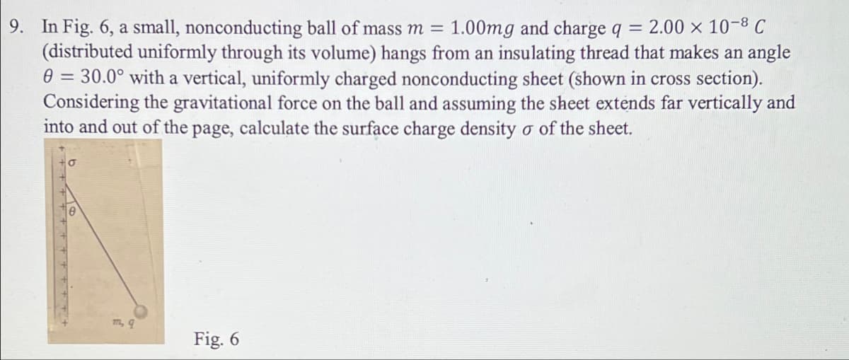 9. In Fig. 6, a small, nonconducting ball of mass m = 1.00mg and charge q = 2.00 × 10-8 C
(distributed uniformly through its volume) hangs from an insulating thread that makes an angle
0 = 30.0° with a vertical, uniformly charged nonconducting sheet (shown in cross section).
Considering the gravitational force on the ball and assuming the sheet extends far vertically and
into and out of the page, calculate the surface charge density o of the sheet.
m, q
Fig. 6