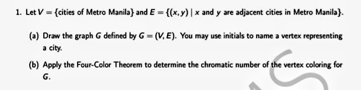 1. Let V = {cities of Metro Manila} and E = {(x,y) | x and y are adjacent cities in Metro Manila}.
(a) Draw the graph G defined by G = (V, E). You may use initials to name a vertex representing
a city.
(b) Apply the Four-Color Theorem to determine the chromatic number of the vertex coloring for
G.
