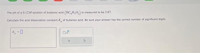 The pH of a 0.12M solution of butanoic acid (HC,H,O₂) is measured to be 2.87.
Calculate the acid dissociation constant X, of butanoic acid. Be sure your answer has the correct number of significant digits.