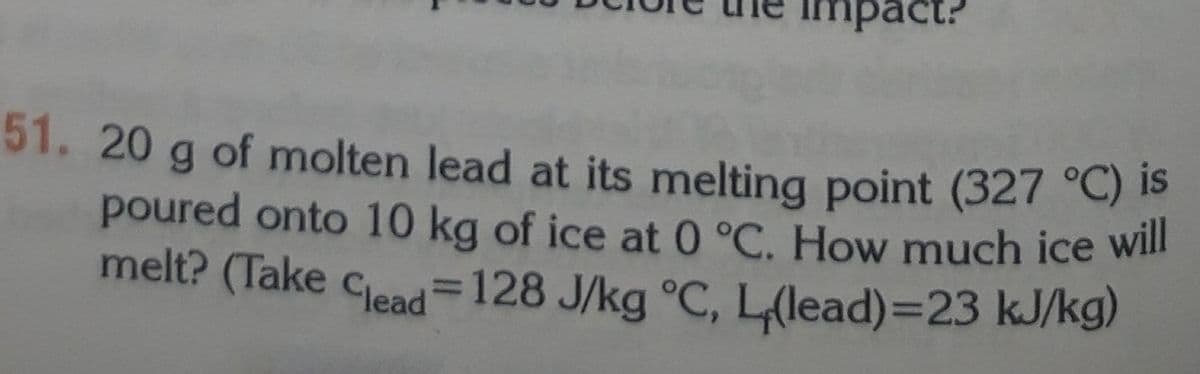 impact?
51. 20 g of molten lead at its melting point (327 °C) S
poured onto 10 kg of ice at 0°C. How much ice will
melt? (Take clead=128 J/kg °C, L(lead)=23 kJ/kg)
