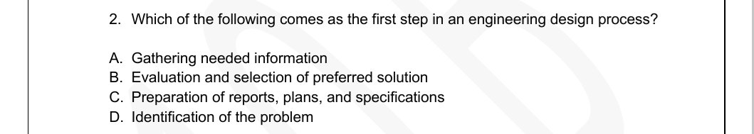 2. Which of the following comes as the first step in an engineering design process?
A. Gathering needed information
B. Evaluation and selection of preferred solution
C. Preparation of reports, plans, and specifications
D. Identification of the problem
