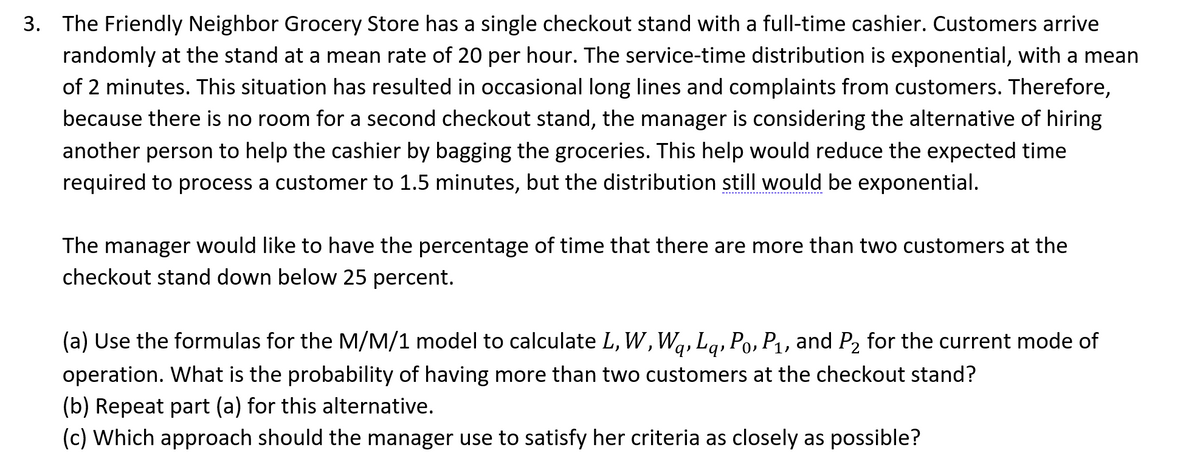 3. The Friendly Neighbor Grocery Store has a single checkout stand with a full-time cashier. Customers arrive
randomly at the stand at a mean rate of 20 per hour. The service-time distribution is exponential, with a mean
of 2 minutes. This situation has resulted in occasional long lines and complaints from customers. Therefore,
because there is no room for a second checkout stand, the manager is considering the alternative of hiring
another person to help the cashier by bagging the groceries. This help would reduce the expected time
required to process a customer to 1.5 minutes, but the distribution still would be exponential.
The manager would like to have the percentage of time that there are more than two customers at the
checkout stand down below 25 percent.
(a) Use the formulas for the M/M/1 model to calculate L, W, W₁, Lq, Po, P₁, and P₂ for the current mode of
operation. What is the probability of having more than two customers at the checkout stand?
(b) Repeat part (a) for this alternative.
(c) Which approach should the manager use to satisfy her criteria as closely as possible?