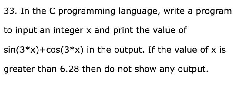 33. In the C programming language, write a program
to input an integer x and print the value of
sin(3*x)+cos(3*x) in the output. If the value of x is
greater than 6.28 then do not show any output.

