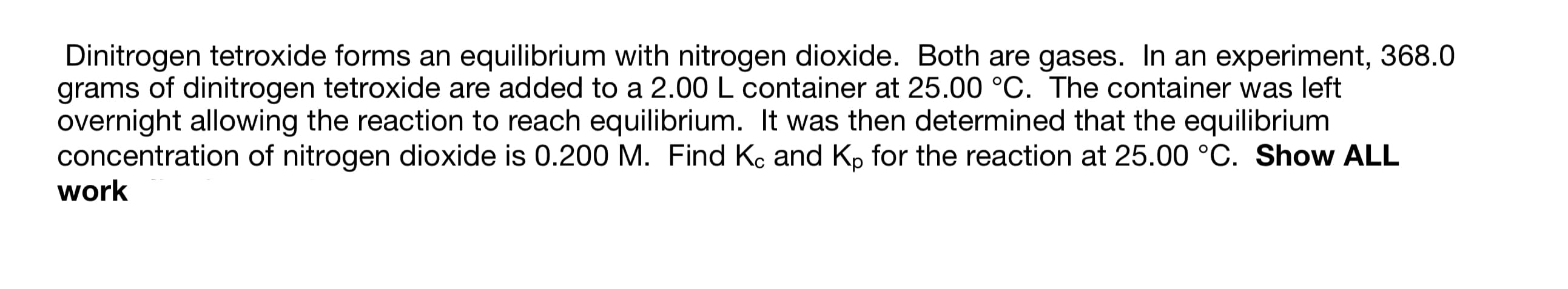 Dinitrogen tetroxide forms an equilibrium with nitrogen dioxide. Both are gases. In an experiment, 368.0
grams of dinitrogen tetroxide are added to a 2.00 L container at 25.00 °C. The container was left
overnight allowing the reaction to reach equilibrium. It was then determined that the equilibrium
concentration of nitrogen dioxide is 0.200 M. Find Kc and Kp for the reaction at 25.00 °C. Show ALL
work
