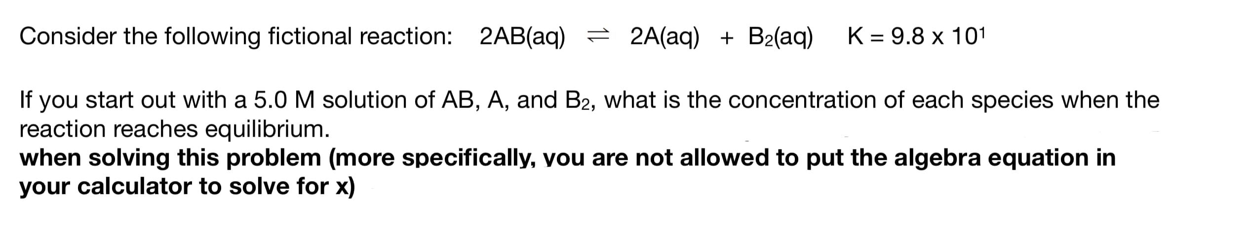 Consider the following fictional reaction: 2AB(aq) = 2A(aq) + B2(aq)
K = 9.8 x 101
%3D
If you start out with a 5.0 M solution of AB, A, and B2, what is the concentration of each species when the
reaction reaches equilibrium.
when solving this problem (more specifically, you are not allowed to put the algebra equation in
your calculator to solve for x)

