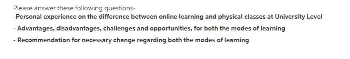 Please answer these following questions-
-Personal experience on the difference between online learning and physical classes at University Level
- Advantages, disadvantages, challenges and opportunities, for both the modes of learning
- Recommendation for necessary change regarding both the modes of learning
