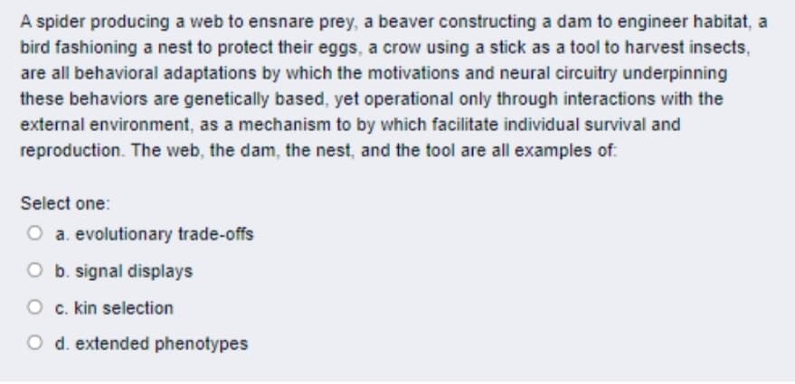 A spider producing a web to ensnare prey, a beaver constructing a dam to engineer habitat, a
bird fashioning a nest to protect their eggs, a crow using a stick as a tool to harvest insects,
are all behavioral adaptations by which the motivations and neural circuitry underpinning
these behaviors are genetically based, yet operational only through interactions with the
external environment, as a mechanism to by which facilitate individual survival and
reproduction. The web, the dam, the nest, and the tool are all examples of:
Select one:
O a. evolutionary trade-offs
O b. signal displays
O c. kin selection
O d. extended phenotypes
