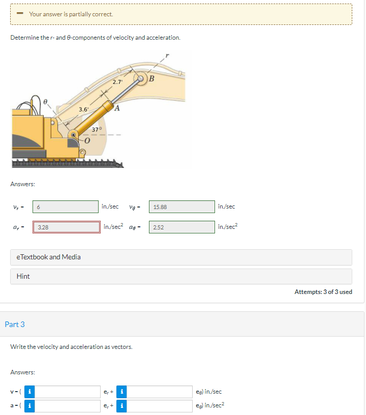 Your answer is partially correct.
Determine the r- and e-components of velocity and acceleration.
2.7
B
3.6'
A
370
Answers:
Vy -
6
in./sec
Ve -
15.88
in./sec
a, -
in./sec? ag -
in/sec?
3.28
2.52
eTextbook and Media
Hint
Attempts: 3 of 3 used
Part 3
Write the velocity and acceleration as vectors.
Answers:
v-( i
er
eg) in./sec
a-(
i
er
eg) in/sec?
