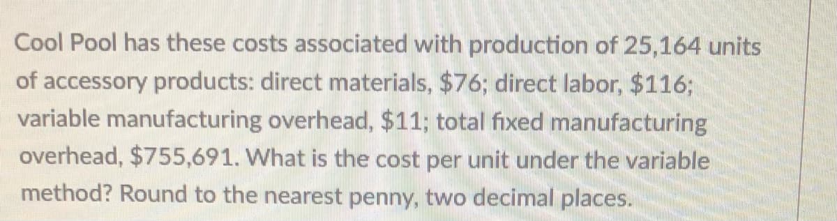 Cool Pool has these costs associated with production of 25,164 units
of accessory products: direct materials, $76; direct labor, $116;
variable manufacturing overhead, $11; total fixed manufacturing
overhead, $755,691. What is the cost per unit under the variable
method? Round to the nearest penny, two decimal places.
