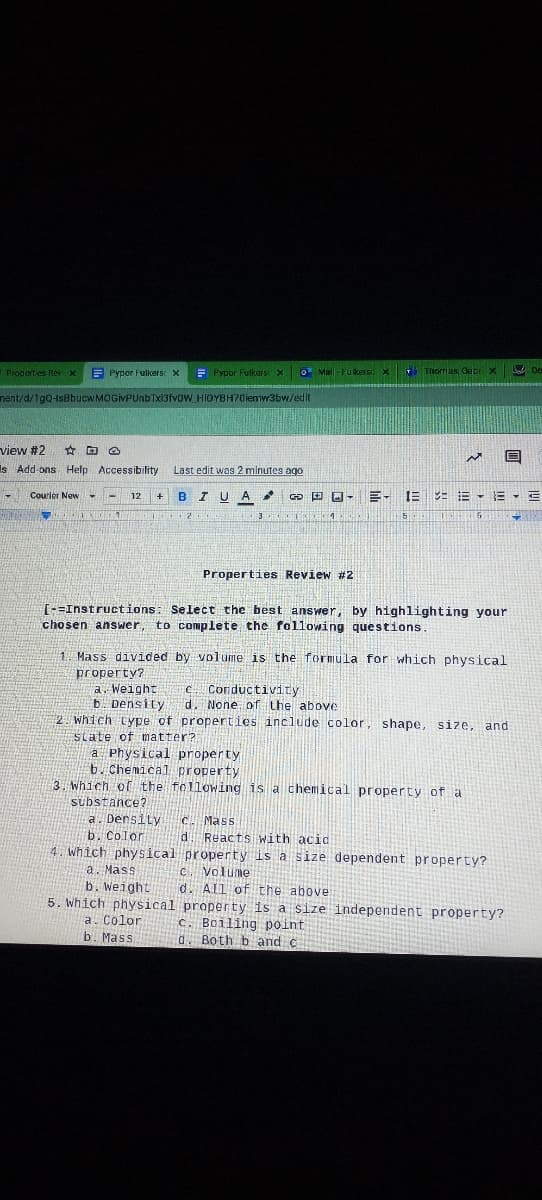 Propert es Rev x
E Pypor Fulkers x
E Pypor Fulkers x
O Mal -Fukersx Thomas, Gebri x
nent/d/1gQ-IsBbucwMOGIVPUnbTx13fvoW_HIOYBH70iemw3bw/edit
view #2
☆回
Is Add-ons Help Accessibility
Last edit was 2 minutes ago
Courior New -
- 12 +
BIUA
田回-
=- 三 : =-E E
Properties Review #2
T-=Instructions: Select the best answer, by highlighting your
chosen answer, to complete the following questions.
1. Mass divided by volume is the formula for which physical
property?
a. Weight
b. Density
which tYpe of properties include color, shape, size, and
e Conductivity
d. None of the above
state of matter?
a Physical property
6. Chemical property
3. which of the following is a chemical property of a
substance?
a. Densily
b. Color
4. Which physical property is a size dependent property?
a. Mass
b. Weight
5. which physical property is a size independent property?
a. Color
b. Mass
C. Mass
d. Reacts with acid
C. Volume
d. AIl of the above
c. Boiling point
d. Both b and c
