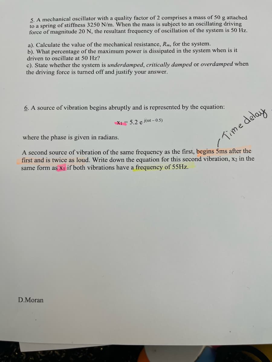 5. A mechanical oscillator with a quality factor of 2 comprises a mass of 50 g attached
to a spring of stiffness 3250 N/m. When the mass is subject to an oscillating driving
force of magnitude 20 N, the resultant frequency of oscillation of the system is 50 Hz.
a). Calculate the value of the mechanical resistance, Rm, for the system.
b). What percentage of the maximum power is dissipated in the system when is it
driven to oscillate at 50 Hz?
c). State whether the system is underdamped, critically damped or overdamped when
the driving force is turned off and justify your answer.
6. A source of vibration begins abruptly and is represented by the equation:
X1 5.2 e j(oot - 0.5)
where the phase is given in radians.
A second source of vibration of the same frequency as the first, begins 5ms after the
first and is twice as loud. Write down the equation for this second vibration, x2 in the
same form as x₁ if both vibrations have a frequency of 55Hz.
Time delay
D.Moran