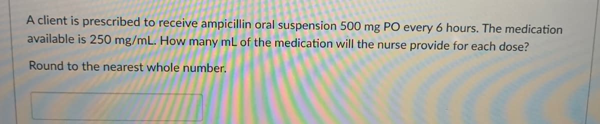 A client is prescribed to receive ampicillin oral suspension 500 mg PO every 6 hours. The medication
available is 250 mg/mL. How many mL of the medication will the nurse provide for each dose?
Round to the nearest whole number.
