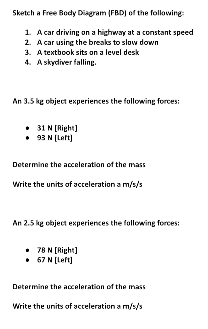 Sketch
a Free Body Diagram (FBD) of the following:
1.
A car driving on a highway at a constant speed
A car using the breaks to slow down
2.
3. A textbook sits on a level desk
4. A skydiver falling.
An 3.5 kg object experiences the following forces:
31 N [Right]
93 N [Left]
Determine the acceleration of the mass
Write the units of acceleration a m/s/s
An 2.5 kg object experiences the following forces:
78 N [Right]
67 N [Left]
●
Determine the acceleration of the mass
Write the units of acceleration a m/s/s