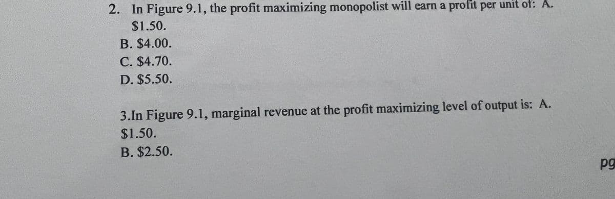 2. In Figure 9.1, the profit maximizing monopolist will earn a profit per unit of: A.
$1.50.
B. $4.00.
C. $4.70.
D. $5.50.
3.In Figure 9.1, marginal revenue at the profit maximizing level of output is: A.
$1.50.
B. $2.50.
pg
