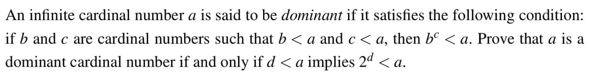 An infinite cardinal number a is said to be dominant if it satisfies the following condition:
if b and c are cardinal numbers such that b < a and c < a, then bº < a. Prove that a is a
dominant cardinal number if and only if d < a implies 2ª <a.