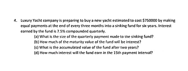 4. Luxury Yacht company is preparing to buy a new yacht estimated to cost $750000 by making
equal payments at the end of every three months into a sinking fund for six years. Interest
earned by the fund is 7.5% compounded quarterly.
(a) What is the size of the quarterly payment made to the sinking fund?
(b) How much of the maturity value of the fund will be interest?
(c) What is the accumulated value of the fund after two years?
(d) How much interest will the fund earn in the 15th payment interval?