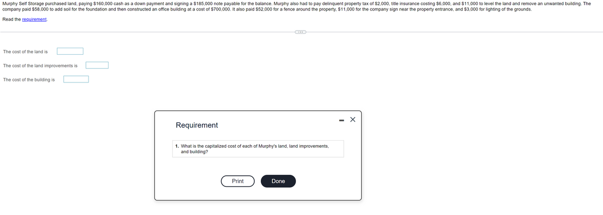 Murphy Self Storage purchased land, paying $160,000 cash as a down payment and signing a $185,000 note payable for the balance. Murphy also had to pay delinquent property tax of $2,000, title insurance costing $6,000, and $11,000 to level the land and remove an unwanted building. The
company paid $58,000 to add soil for the foundation and then constructed an office building at a cost of $700,000. It also paid $52,000 for a fence around the property, $11,000 for the company sign near the property entrance, and $3,000 for lighting of the grounds.
Read the requirement.
The cost of the land is
The cost of the land improvements is
The cost of the building is
Requirement
1. What is the capitalized cost of each of Murphy's land, land improvements,
and building?
Print
Done
-
X