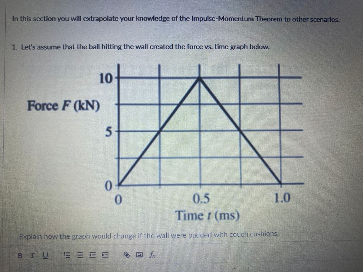 In this section you will extrapolate your knowledge of the Impulse-Momentum Theorem to other scenarios.
1. Let's assume that the ball hitting the wall created the force vs. time graph below.
10
Force F (kN)
0.5
1.0
Time r (ms)
Explain how the graph would change if the wall were padded with couch cushions.
BIU EEE B
5.
