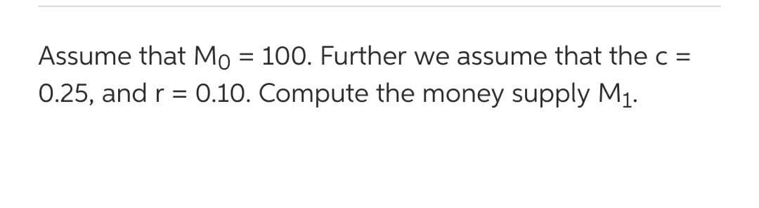 Assume that Mo = 100. Further we assume that the c =
0.25, and r = 0.10. Compute the money supply M1.
