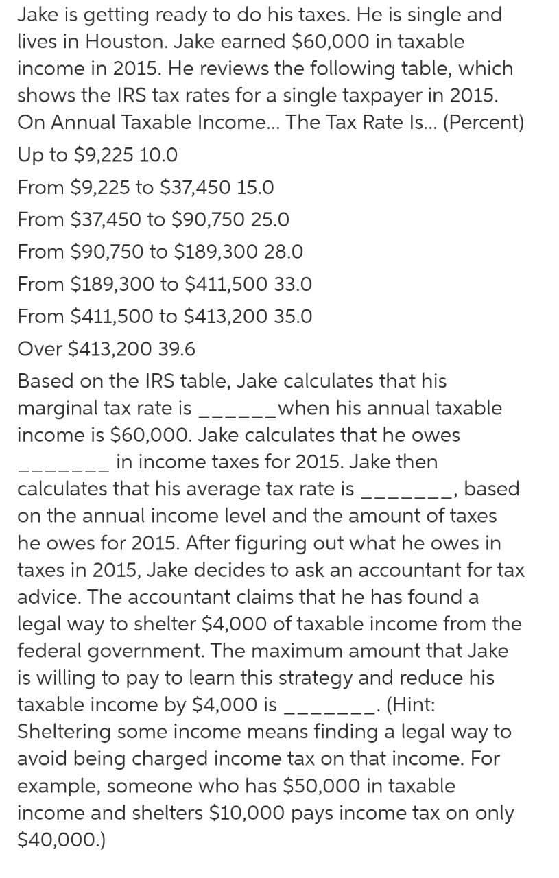 Jake is getting ready to do his taxes. He is single and
lives in Houston. Jake earned $60,000 in taxable
income in 2015. He reviews the following table, which
shows the IRS tax rates for a single taxpayer in 2015.
On Annual Taxable Income.. The Tax Rate Is... (Percent)
Up to $9,225 10.0
From $9,225 to $37,450 15.0
From $37,450 to $90,750 25.O
From $90,750 to $189,300 28.0
From $189,300 to $411,500 33.0
From $411,500 to $413,200 35.0
Over $413,200 39.6
Based on the IRS table, Jake calculates that his
marginal tax rate is
income is $60,000. Jake calculates that he owes
when his annual taxable
in income taxes for 2015. Jake then
calculates that his average tax rate is
on the annual income level and the amount of taxes
he owes for 2015. After figuring out what he owes in
taxes in 2015, Jake decides to ask an accountant for tax
based
advice. The accountant claims that he has found a
legal way to shelter $4,000 of taxable income from the
federal government. The maximum amount that Jake
is willing to pay to learn this strategy and reduce his
taxable income by $4,000 is
Sheltering some income means finding a legal way to
avoid being charged income tax on that income. For
example, someone who has $50,000 in taxable
income and shelters $10,000 pays income tax on only
$40,000.)
-- (Hint:
