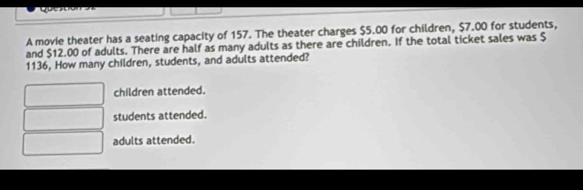 Question S
A movie theater has a seating capacity of 157. The theater charges $5.00 for children, $7.00 for students,
and $12.00 of adults. There are half as many adults as there are children. If the total ticket sales was $
1136, How many children, students, and adults attended?
children attended.
students attended.
adults attended.