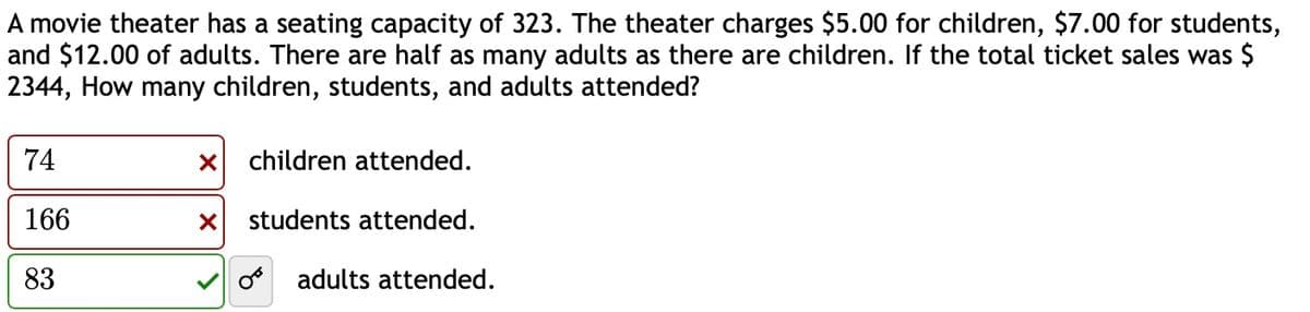 A movie theater has a seating capacity of 323. The theater charges $5.00 for children, $7.00 for students,
and $12.00 of adults. There are half as many adults as there are children. If the total ticket sales was $
2344, How many children, students, and adults attended?
74
× children attended.
166
☑
students attended.
83
33
O adults attended.