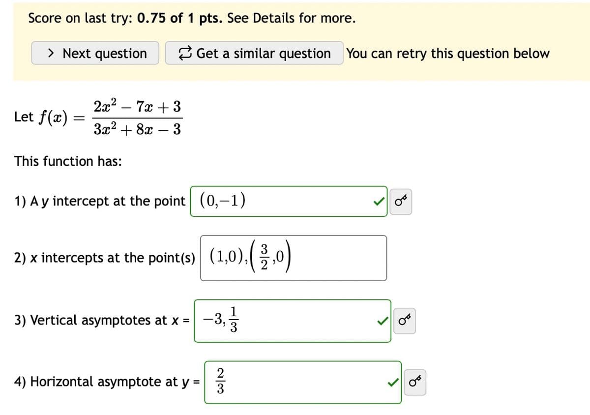Score on last try: 0.75 of 1 pts. See Details for more.
> Next question
Get a similar question You can retry this question below
2x2
Let f(x) =
7x+3
3x2+8x
This function has:
-
3
1) A y intercept at the point (0,-1)
2) x intercepts at the point(s) (1,0),(33,0)
3) Vertical asymptotes at x =
- 3,1/1/13
4) Horizontal asymptote at y :
=
23