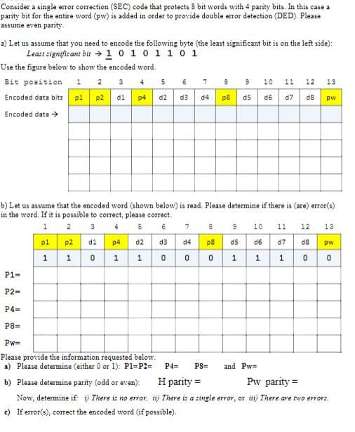 Consider a single error correction (SEC) code that protects 8 bit words with 4 parity bits. In this case a
parity bit for the entire word (pw) is added in order to provide double error detection (DED). Please
assume even parity.
a) Let us assume that you need to encode the following byte (the least significant bit is on the left side):
Least significant bit 1 0 1 0 1 1 0 1
Use the figure below to show the encoded word.
Bit position 1 2 3 4
5
6
7
200
8
9 10 11
12 13
Encoded data bits p1
p2
d1 p4
d2 d3 d4
p8
d5 d6 d7 d8
pw
Encoded data →
b) Let us assume that the encoded word (shown below) is read. Please determine if there is (are) error(s)
in the word. If it is possible to correct, please correct.
1 2 3 4 5 6
9 10 11 12 13
7
8
p1 p2
HP
d1
p4
d2 d3
d4 p8
d5d6
d7d8
pw
1
1 0 1
10
0
0
1 1 1 0 0
P1-
P2=
P4-
P8=
Pw=
Please provide the information requested below.
a) Please determine (either 0 or 1): P1=P2=
P4=
P8=
and Pw=
b) Please determine parity (odd or even): H parity=
Now, determine if: i) There is no error, ii) There is a single error, or iii) There are two errors.
Pw parity=
c) If error(s), correct the encoded word (if possible).