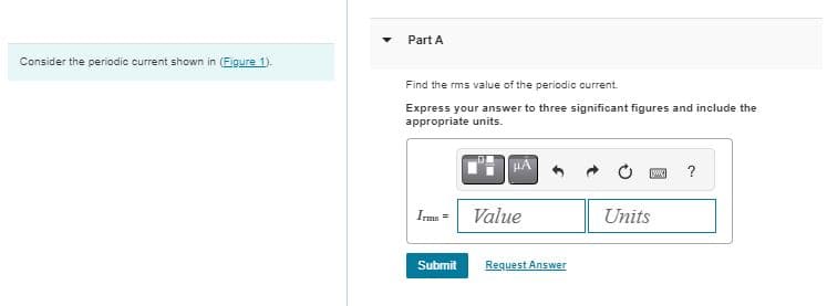 Consider the periodic current shown in (Figure 1).
Part A
Find the rms value of the periodic current.
Express your answer to three significant figures and include the
appropriate units.
HA
?
Irms =
Value
Units
Submit
Request Answer