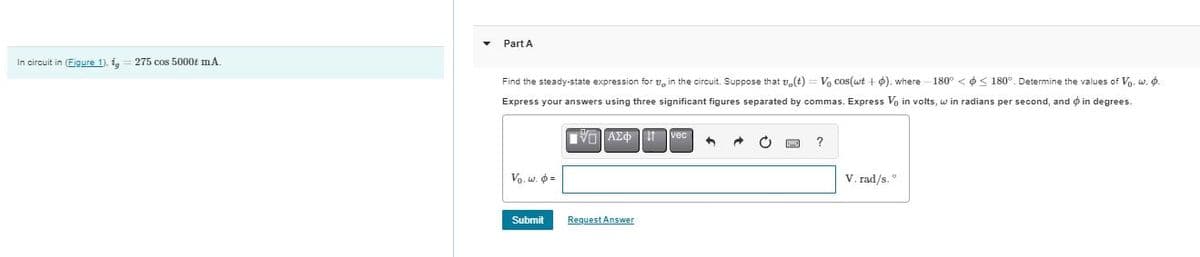 Part A
In circuit in (Figure 1). i, 275 cos 5000 mA.
Find the steady-state expression for in the circuit. Suppose that v,(t) = V₁ cos(wt + ), where -180° <<180°. Determine the values of V₁. w..
Express your answers using three significant figures separated by commas. Express Vo in volts, win radians per second, and in degrees.
V₁. w. =
ΜΕ ΑΣΦ Η
vec
Submit
Request Answer
ww
?
V. rad/s.°