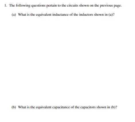 1. The following questions pertain to the circuits shown on the previous page.
(a) What is the equivalent inductance of the inductors shown in (a)?
(b) What is the equivalent capacitance of the capacitors shown in (b)?