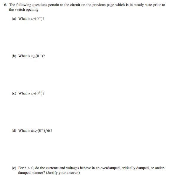 6. The following questions pertain to the circuit on the previous page which is in steady state prior to
the switch opening
(a) What is ic(0)?
(b) What is VR(0+)?
(c) What is ic(0+)?
(d) What is duc(0+)/dt?
(e) Fort > 0, do the currents and voltages behave in an overdamped, critically damped, or under-
damped manner? (Justify your answer.)