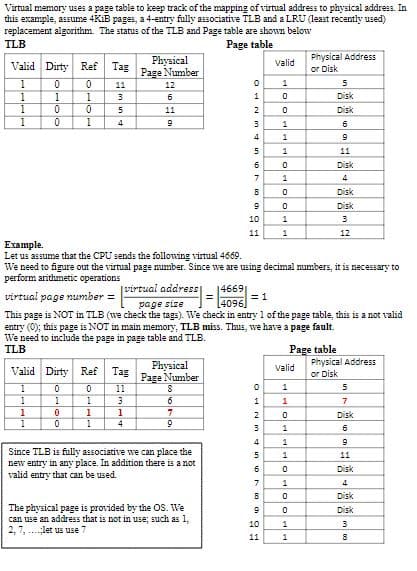 Virtual memory uses a page table to keep track of the mapping of virtual address to physical address. In
this example, assume 4KiB pages, a 4-entry fully associative TLB and a LRU (least recently used)
replacement algorithm. The status of the TLB and Page table are shown below
TLB
Valid Dirty Ref Tag
Physical
Page Number
1
0
0
11
12
1
1
1
3
6
1
0
0
5
11
1
0
1
4
9
Page table
Valid
Physical Address
or Disk
GREENHO
0
1
5
0
Disk
0
Disk
1
6
1
9
5
1
11
6
0
Disk
7
1
4
B
0
Disk
9
0
Disk
10
1
3
11
1
12
Example.
Let us assume that the CPU sends the following virtual 4669.
We need to figure out the virtual page number. Since we are using decimal numbers, it is necessary to
perform arithmetic operations
virtual page number =
[virtual address
page size
146691
4096
= 1
This page is NOT in TLB (we check the tags). We check in entry 1 of the page table, this is a not valid
entry (0); this page is NOT in main memory, TLB miss. Thus, we have a page fault.
We need to include the page in page table and TLB.
TLB
Valid Dirty Ref Tag
Physical
Page Number
1
0
0
11
1
1
1
3
S
6
1
0
1
1
7
1
0
1
4
9
Since TLB is fully associative we can place the
new entry in any place. In addition there is a not
valid entry that can be used.
The physical page is provided by the OS. We
can use an address that is not in use; such as 1,
2, 7, let us use 7
Page table
Valid
Physical Address
or Disk
10
OHNM 600 9
1
5
1
7
0
Disk
1
6
1
9
5
1
11
0
Disk
1
4
B
0
Disk
9
0
Disk
1
3
11
1
8