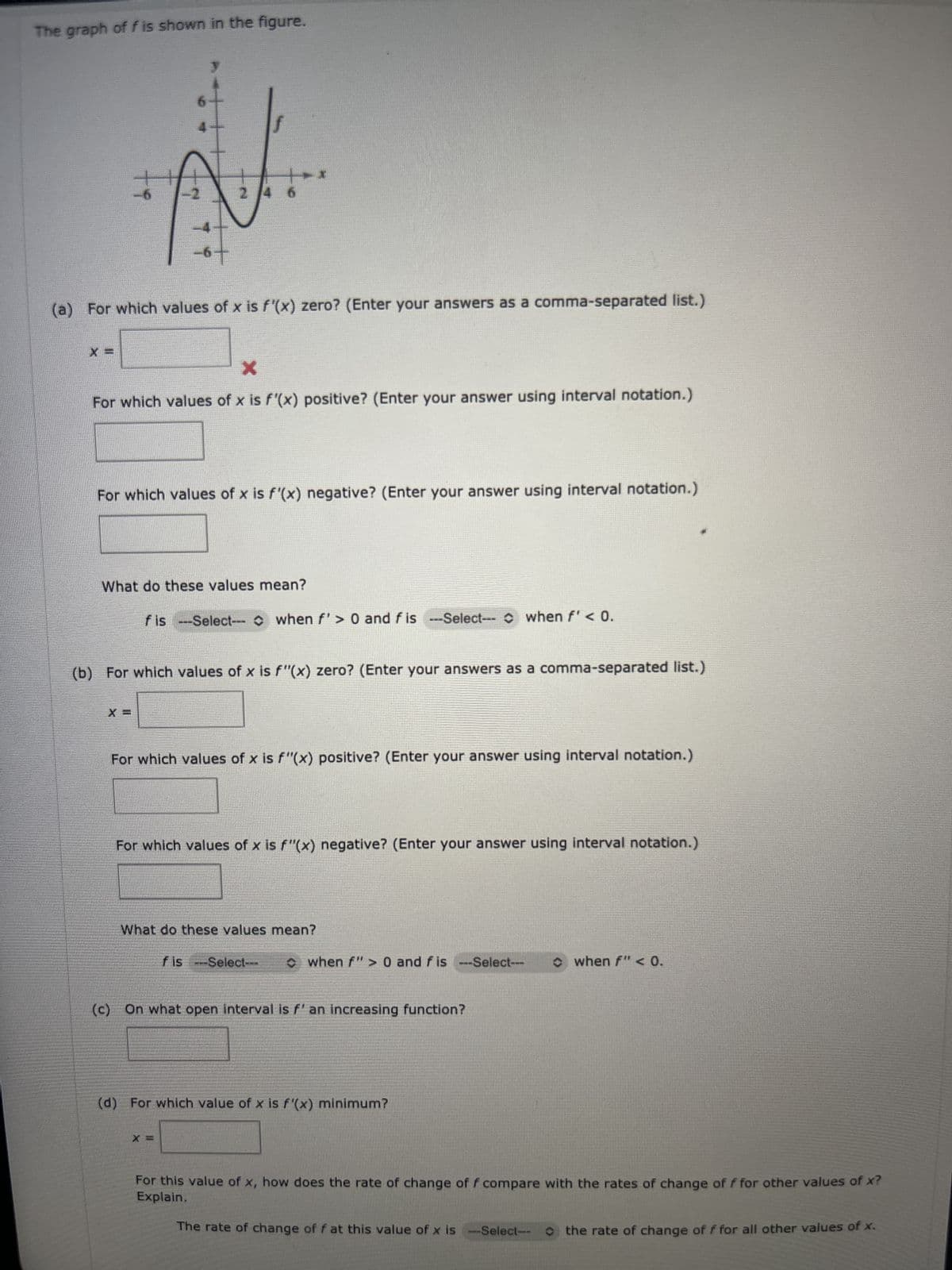 The graph of f is shown in the figure.
X =
ti
(a) For which values of x is f'(x) zero? (Enter your answers as a comma-separated list.)
2
x
For which values of x is f'(x) positive? (Enter your answer using interval notation.)
For which values of x is f'(x) negative? (Enter your answer using interval notation.)
What do these values mean?
f is --Select--when f'> 0 and fis --Select--- when f' < 0.
X =
(b) For which values of x is f"(x) zero? (Enter your answers as a comma-separated list.)
For which values of x is f"(x) positive? (Enter your answer using interval notation.)
For which values of x is f"(x) negative? (Enter your answer using interval notation.)
What do these values mean?
fis---Select--
X =
◆ when f"> 0 and fis --Select---
(c) On what open interval is f' an increasing function?
(d) For which value of x is f'(x) minimum?
when f" < 0.
For this value of x, how does the rate of change of f compare with the rates of change of f for other values of x?
Explain.
The rate of change of f at this value of x is -Select-- the rate of change of f for all other values of x.