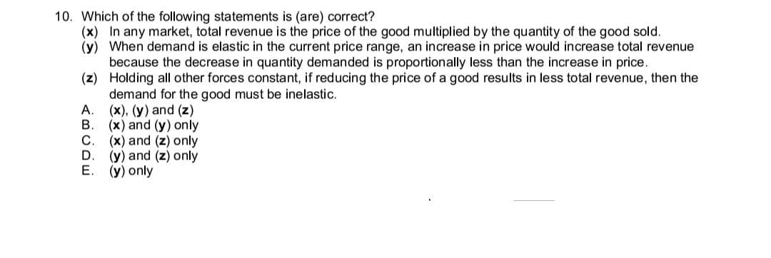 10. Which of the following statements is (are) correct?
(x) In any market, total revenue is the price of the good multiplied by the quantity of the good sold.
(y) When demand is elastic in the current price range, an increase in price would increase total revenue
because the decrease in quantity demanded is proportionally less than the increase in price.
(z) Holding all other forces constant, if reducing the price of a good results in less total revenue, then the
demand for the good must be inelastic.
(x), (y) and (z)
(x) and (y) only
(x) and (z) only
(y) and (z) only
Е.
А.
(y) only
<BCDE
