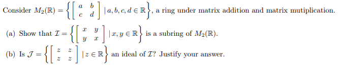 a
Consider M₂ (R):
=
= {[%
| a, b, c, d = R}, a ring under matrix addition and matrix mutiplication.
d
(a) Show that I = {[%],
• { [ *
y € R} is a subring of M₂(R).
] | ₂ER} ₁ an ideal of I? Justify your answer.
(b) Is J = {[
z