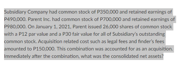 Subsidiary Company had common stock of P350,000 and retained earnings of
P490,000. Parent Inc. had common stock of P700,000 and retained earnings of
P980,000. On January 1, 2021, Parent issued 26,000 shares of common stock
with a P12 par value and a P30 fair value for all of Subsidiary's outstanding
common stock. Acquisition related cost such as legal fees and finder's fees
amounted to P150,000. This combination was accounted for as an acquisition.
Immediately after the combination, what was the consolidated net assets?
