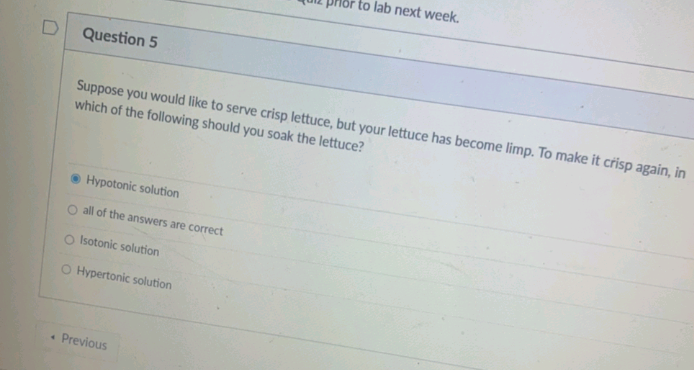 to lab next week.
Question 5
Suppose you would like to serve crisp lettuce, but your lettuce has become limp. To make it crisp again, in
which of the following should you soak the lettuce?
Hypotonic solution
O all of the answers are correct
O Isotonic solution
O Hypertonic solution
• Previous
